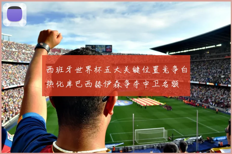 西班牙世界杯五大关键位置竞争白热化库巴西赫伊森争夺中卫名额