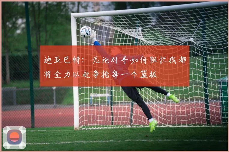 迪亚巴特：无论对手如何阻拦我都将全力以赴争抢每一个篮板