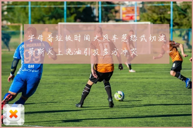 字母哥垃圾时间大风车惹怒武切波蒂斯火上浇油引发多方冲突