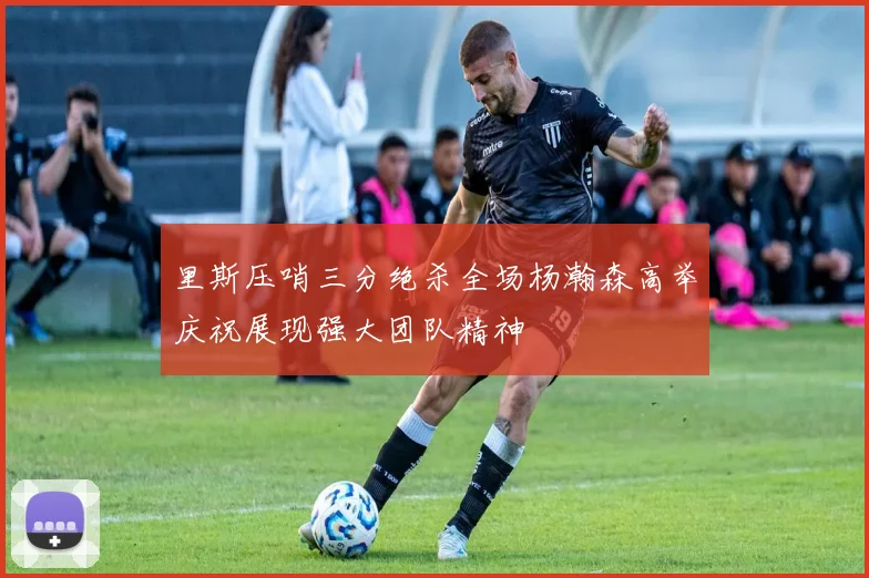 里斯压哨三分绝杀全场杨瀚森高举庆祝展现强大团队精神