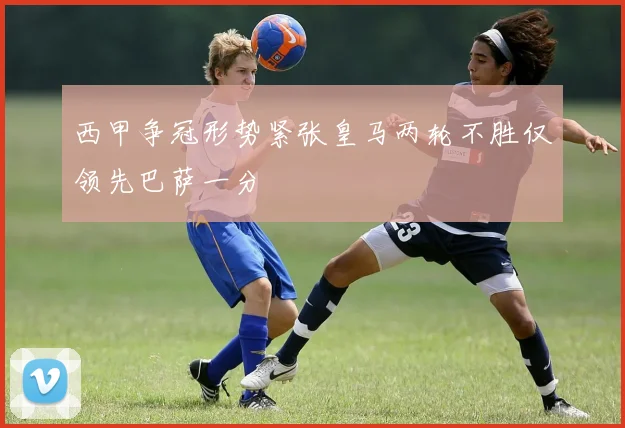 西甲争冠形势紧张皇马两轮不胜仅领先巴萨一分