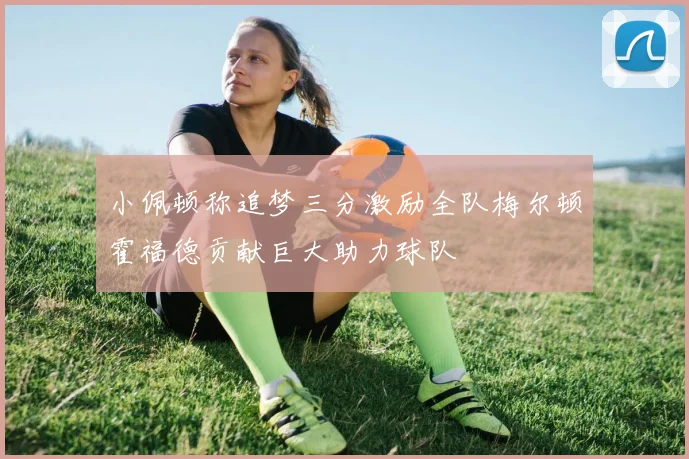 小佩顿称追梦三分激励全队梅尔顿霍福德贡献巨大助力球队