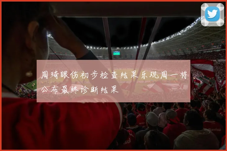 周琦眼伤初步检查结果乐观周一将公布最终诊断结果