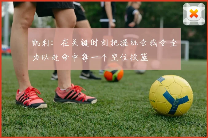 凯利：在关键时刻把握机会我会全力以赴命中每一个空位投篮