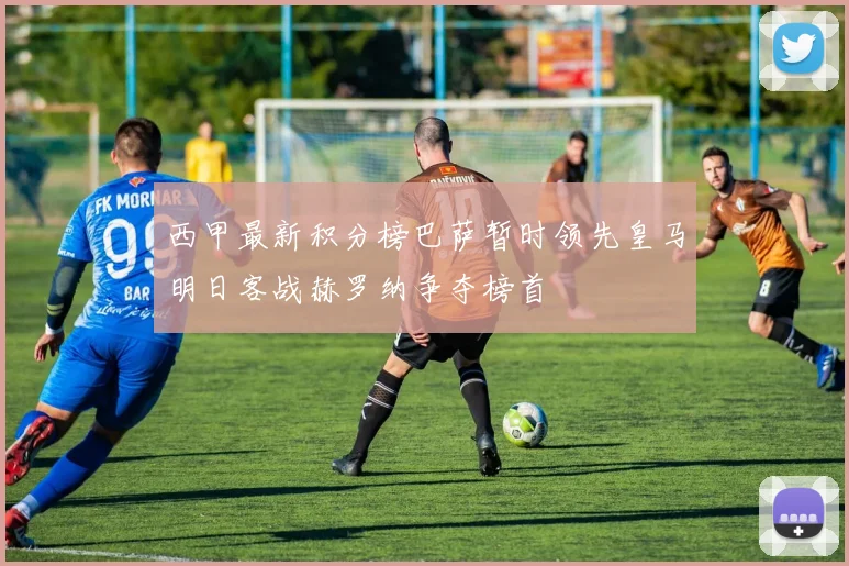 西甲最新积分榜巴萨暂时领先皇马明日客战赫罗纳争夺榜首