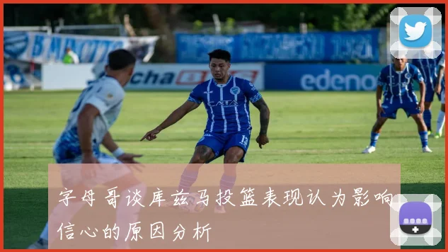 字母哥谈库兹马投篮表现认为影响信心的原因分析