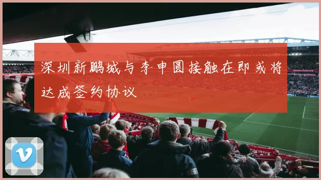 深圳新鹏城与李申圆接触在即或将达成签约协议