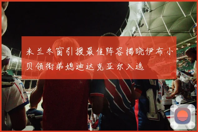 米兰冬窗引援最佳阵容揭晓伊布小贝领衔弟媳迪达克亚尔入选
