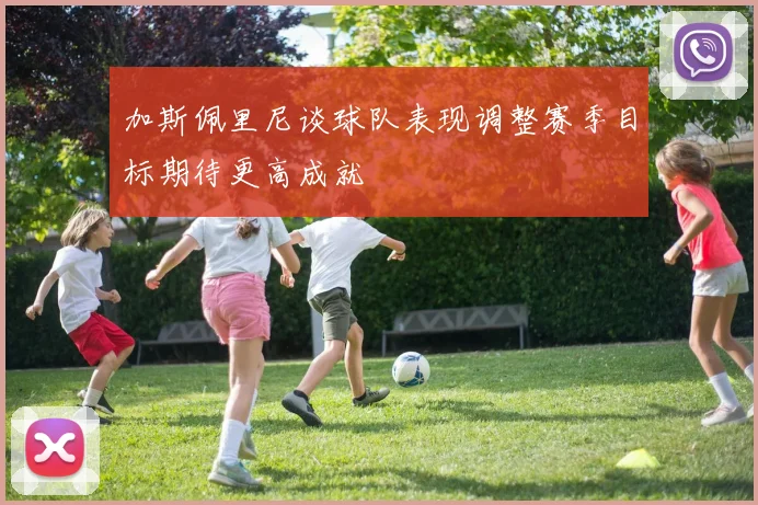 加斯佩里尼谈球队表现调整赛季目标期待更高成就