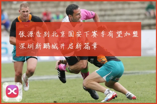张源告别北京国安下赛季有望加盟深圳新鹏城开启新篇章