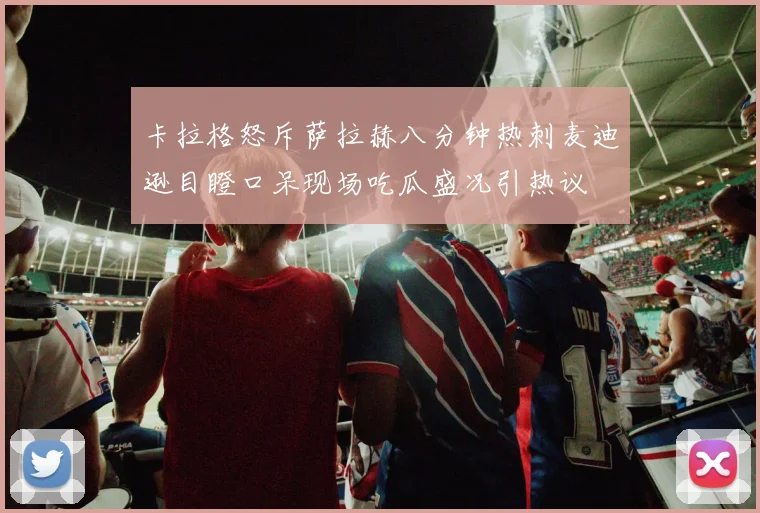 卡拉格怒斥萨拉赫八分钟热刺麦迪逊目瞪口呆现场吃瓜盛况引热议