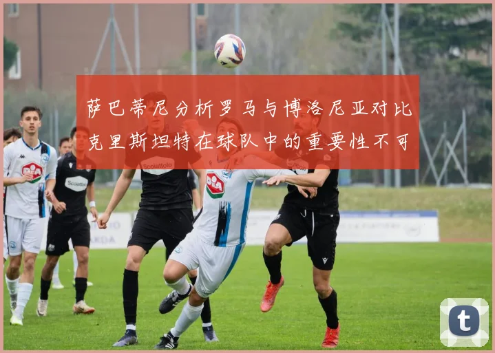 萨巴蒂尼分析罗马与博洛尼亚对比克里斯坦特在球队中的重要性不可替代