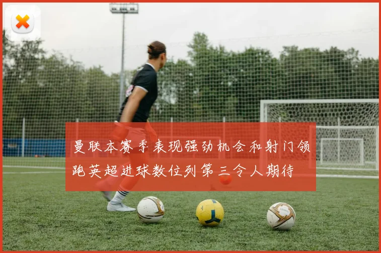 曼联本赛季表现强劲机会和射门领跑英超进球数位列第三令人期待