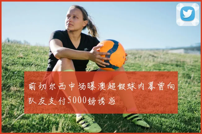 前切尔西中场曝澳超假球内幕曾向队友支付5000镑诱惑