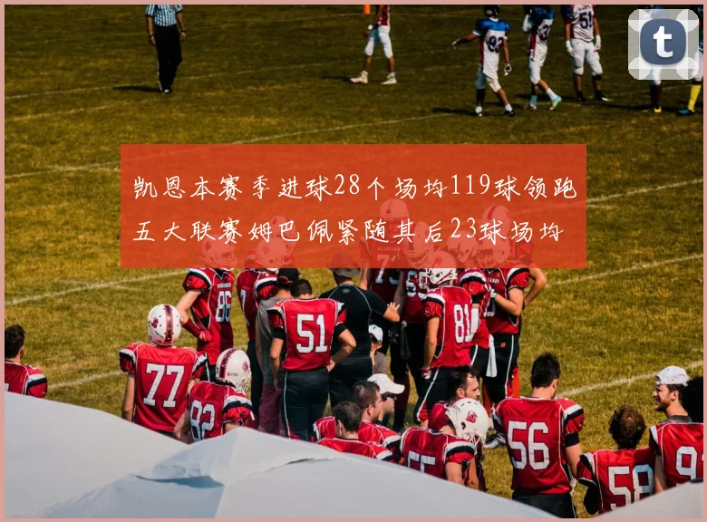凯恩本赛季进球28个场均119球领跑五大联赛姆巴佩紧随其后23球场均115球