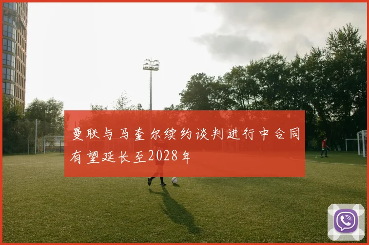 曼联与马奎尔续约谈判进行中合同有望延长至2028年