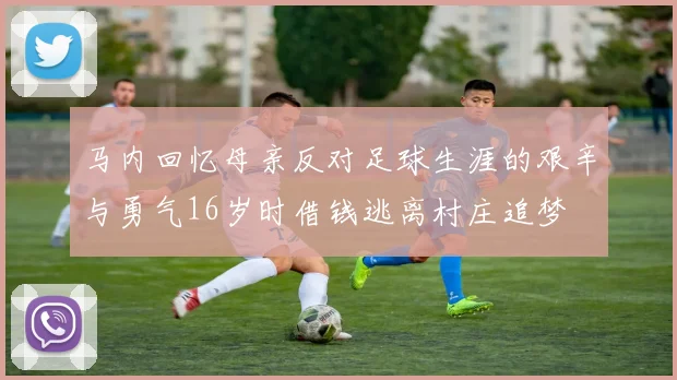 马内回忆母亲反对足球生涯的艰辛与勇气16岁时借钱逃离村庄追梦