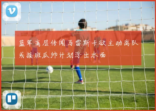 蓝军高层传闻马雷斯卡欲主动离队或接班瓜帅计划浮出水面