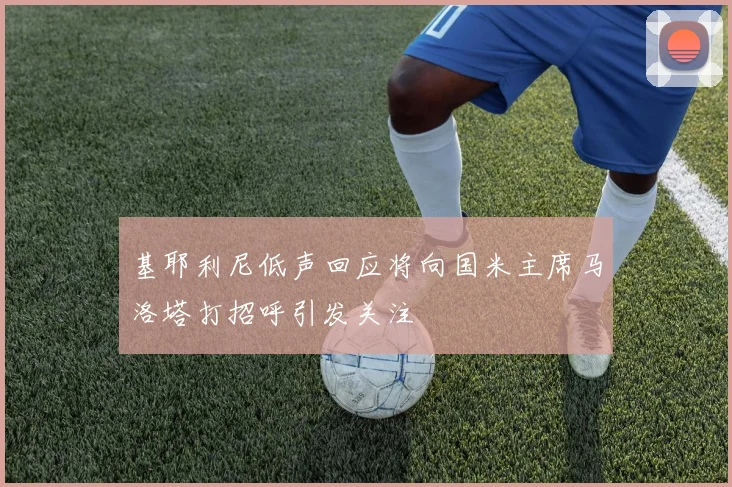 基耶利尼低声回应将向国米主席马洛塔打招呼引发关注