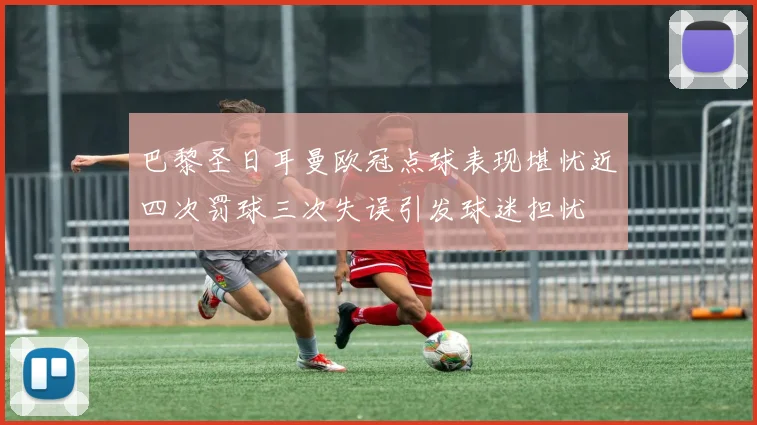 巴黎圣日耳曼欧冠点球表现堪忧近四次罚球三次失误引发球迷担忧