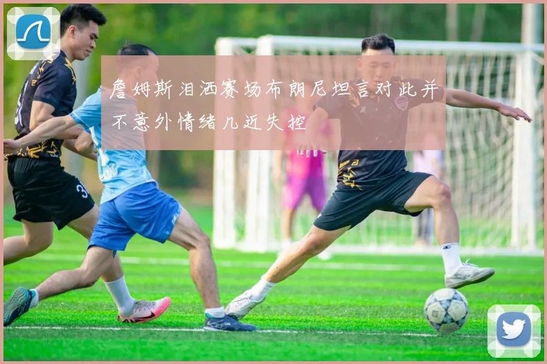 詹姆斯泪洒赛场布朗尼坦言对此并不意外情绪几近失控