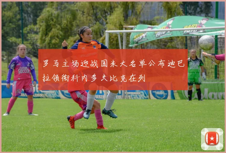 罗马主场迎战国米大名单公布迪巴拉领衔科内多夫比克在列