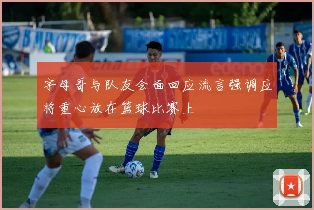 字母哥与队友会面回应流言强调应将重心放在篮球比赛上