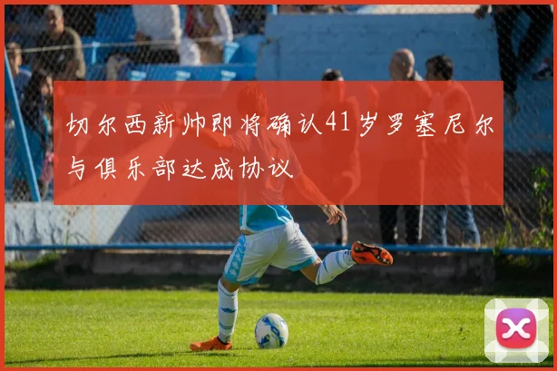 切尔西新帅即将确认41岁罗塞尼尔与俱乐部达成协议