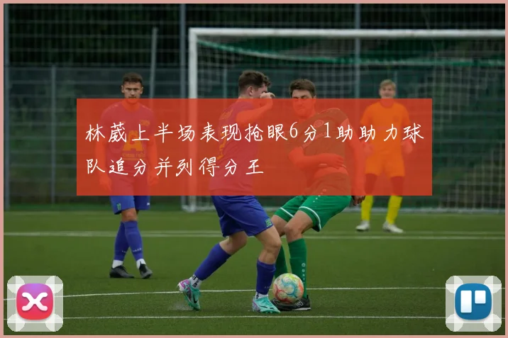林葳上半场表现抢眼6分1助助力球队追分并列得分王