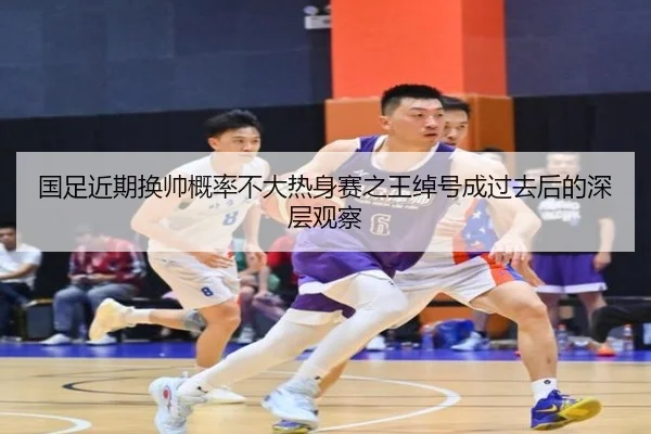 国足近期换帅概率不大热身赛之王绰号成过去后的深层观察（188bet）