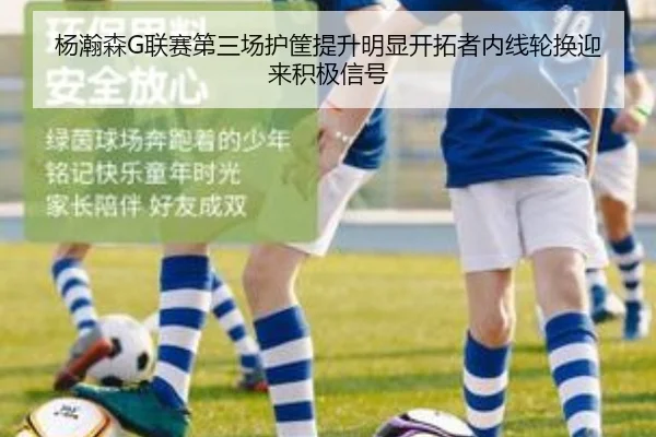 杨瀚森G联赛第三场护筐提升明显开拓者内线轮换迎来积极信号（188bet）