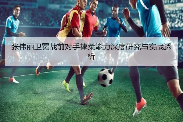 张伟丽卫冕战前对手摔柔能力深度研究与实战透析（188bet）